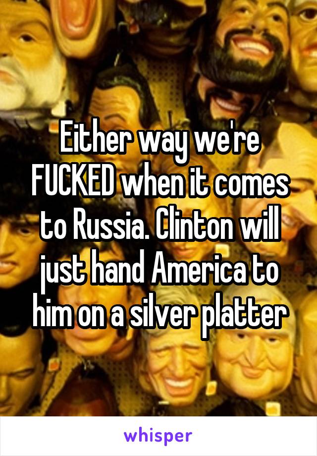 Either way we're FUCKED when it comes to Russia. Clinton will just hand America to him on a silver platter