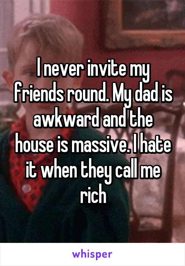 I never invite my friends round. My dad is awkward and the house is massive. I hate it when they call me rich