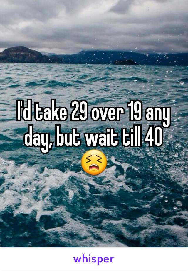 I'd take 29 over 19 any day, but wait till 40
😣