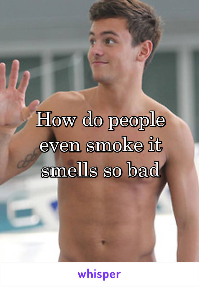 How do people even smoke it smells so bad