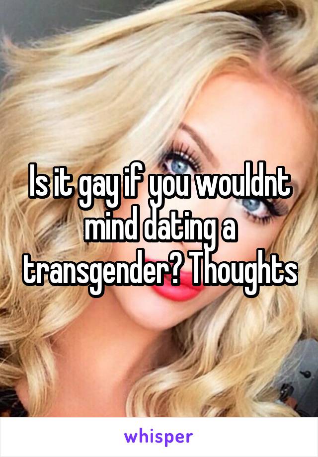 Is it gay if you wouldnt mind dating a transgender? Thoughts