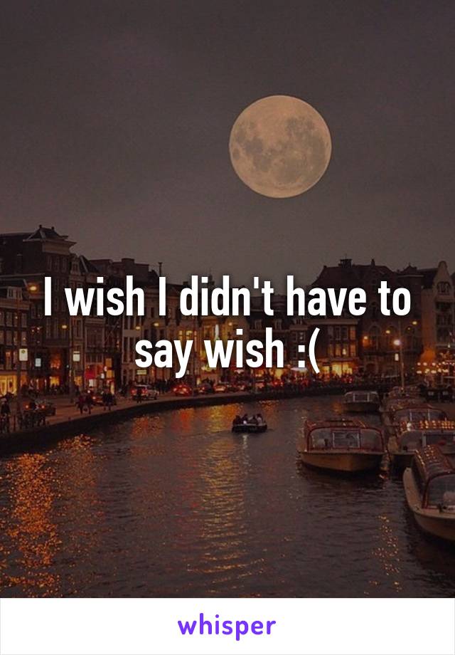 I wish I didn't have to say wish :(