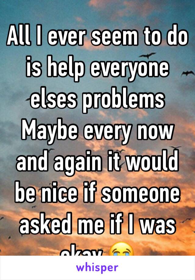 All I ever seem to do is help everyone elses problems Maybe every now and again it would be nice if someone asked me if I was okay 😭