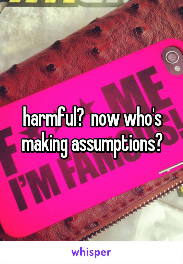 harmful?  now who's making assumptions?