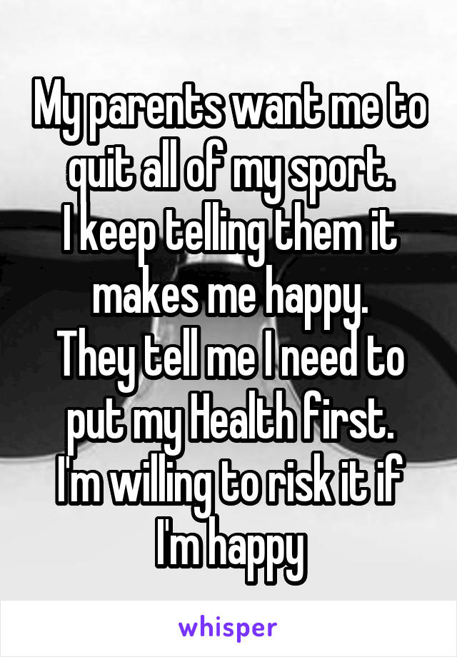 My parents want me to quit all of my sport.
I keep telling them it makes me happy.
They tell me I need to put my Health first.
I'm willing to risk it if I'm happy