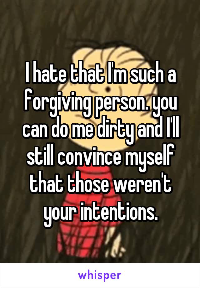 I hate that I'm such a forgiving person. you can do me dirty and I'll still convince myself that those weren't your intentions.