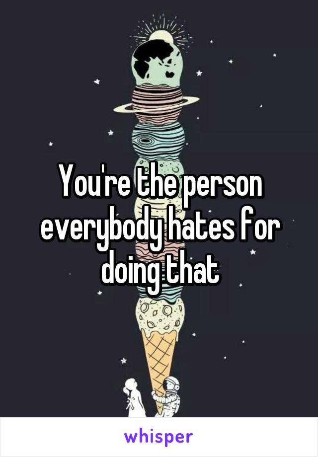 You're the person everybody hates for doing that