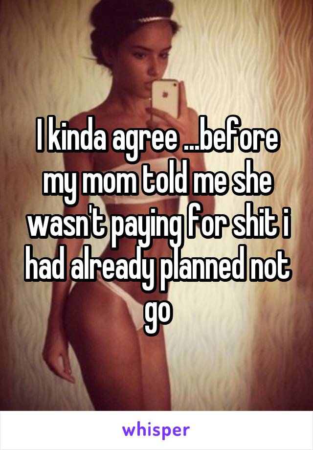 I kinda agree ...before my mom told me she wasn't paying for shit i had already planned not go