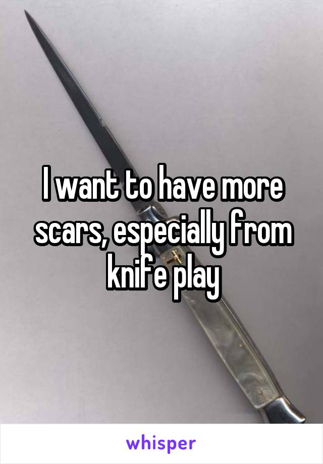 I want to have more scars, especially from knife play