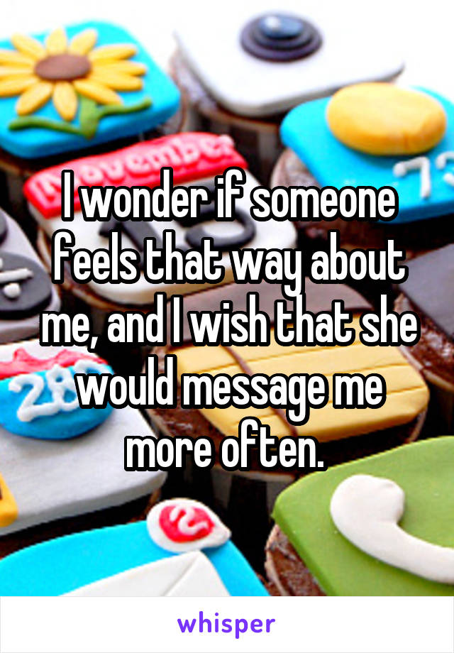 I wonder if someone feels that way about me, and I wish that she would message me more often. 