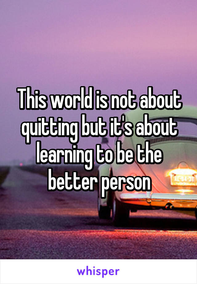 This world is not about quitting but it's about learning to be the better person