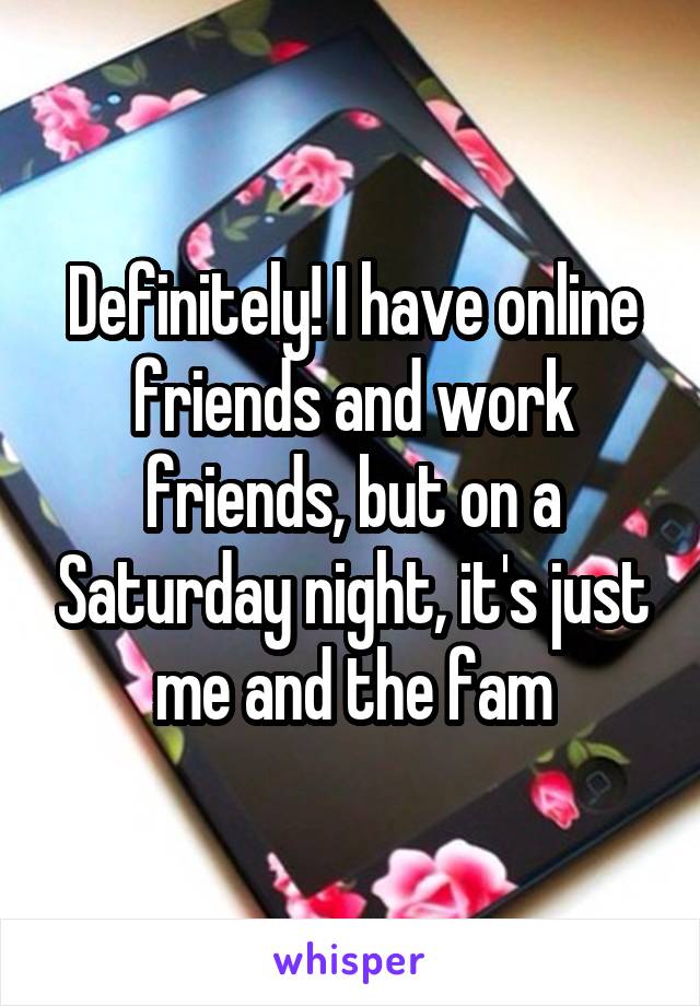 Definitely! I have online friends and work friends, but on a Saturday night, it's just me and the fam