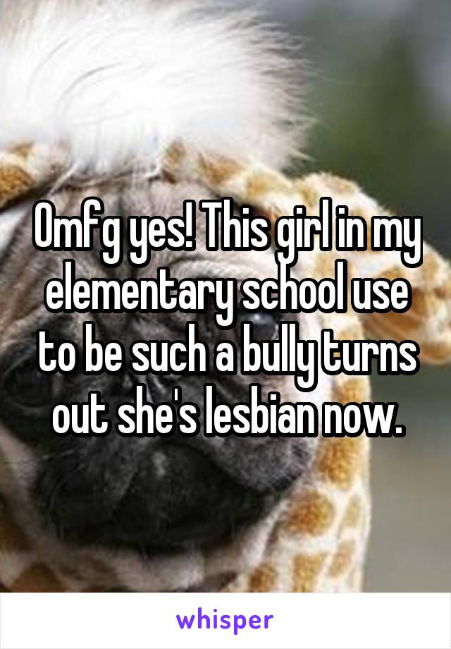 Omfg yes! This girl in my elementary school use to be such a bully turns out she's lesbian now.
