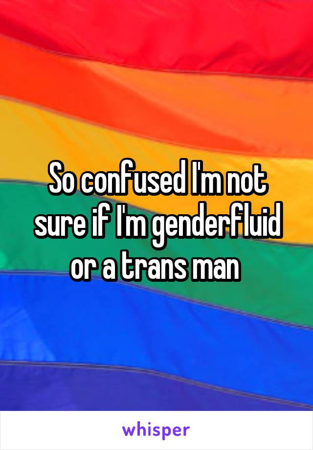 So confused I'm not sure if I'm genderfluid or a trans man 
