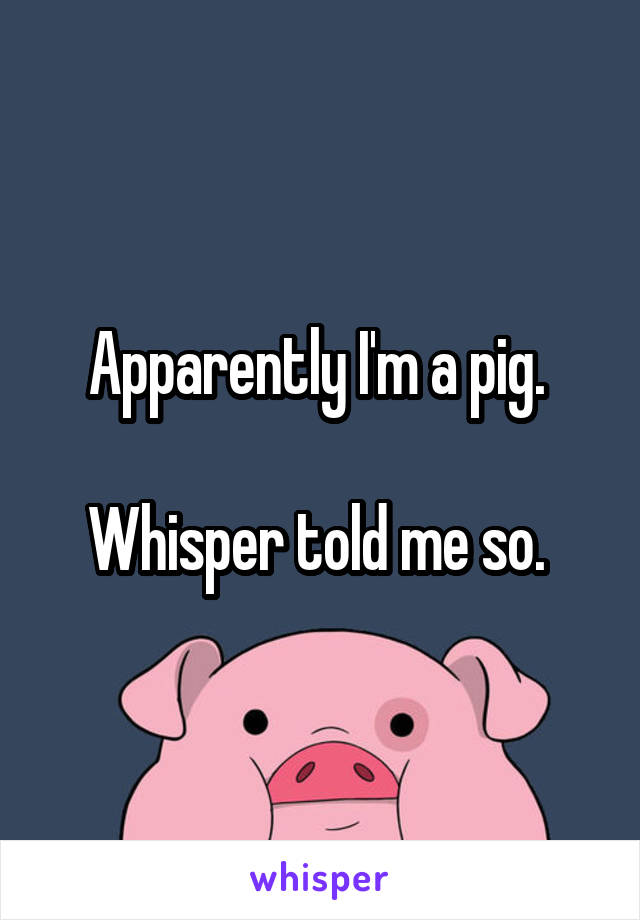 Apparently I'm a pig. 

Whisper told me so. 