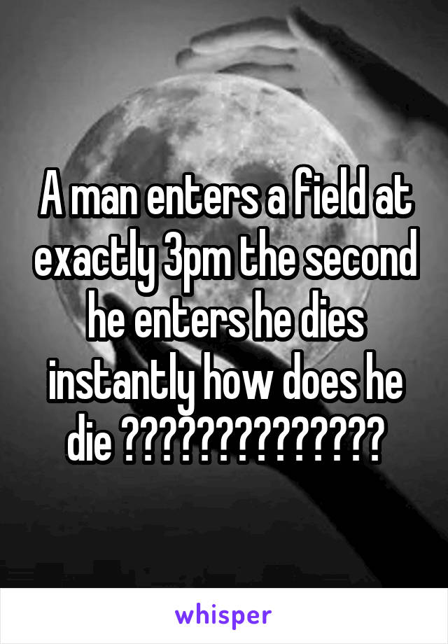 A man enters a field at exactly 3pm the second he enters he dies instantly how does he die ??????????????