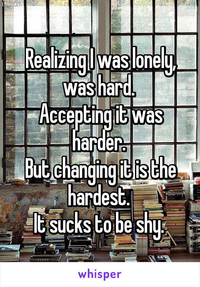 Realizing I was lonely, was hard. 
Accepting it was harder. 
But changing it is the hardest. 
It sucks to be shy. 