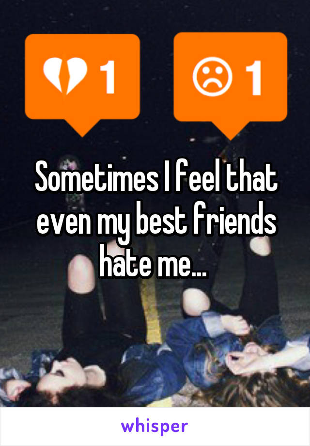 Sometimes I feel that even my best friends hate me... 