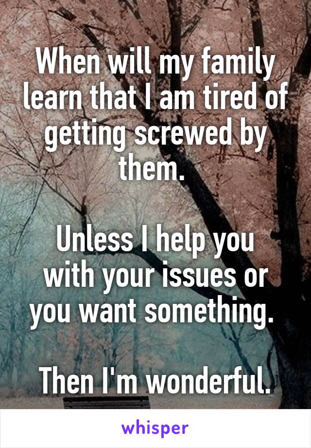 When will my family learn that I am tired of getting screwed by them. 

Unless I help you with your issues or you want something. 

Then I'm wonderful.