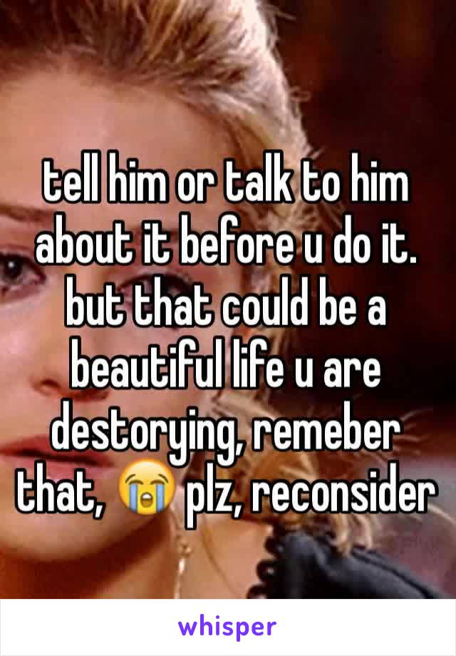 tell him or talk to him about it before u do it. but that could be a beautiful life u are destorying, remeber that, 😭 plz, reconsider