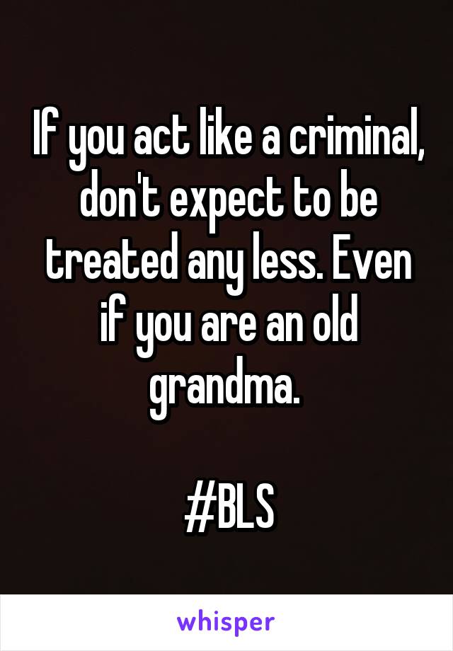 If you act like a criminal, don't expect to be treated any less. Even if you are an old grandma. 

#BLS