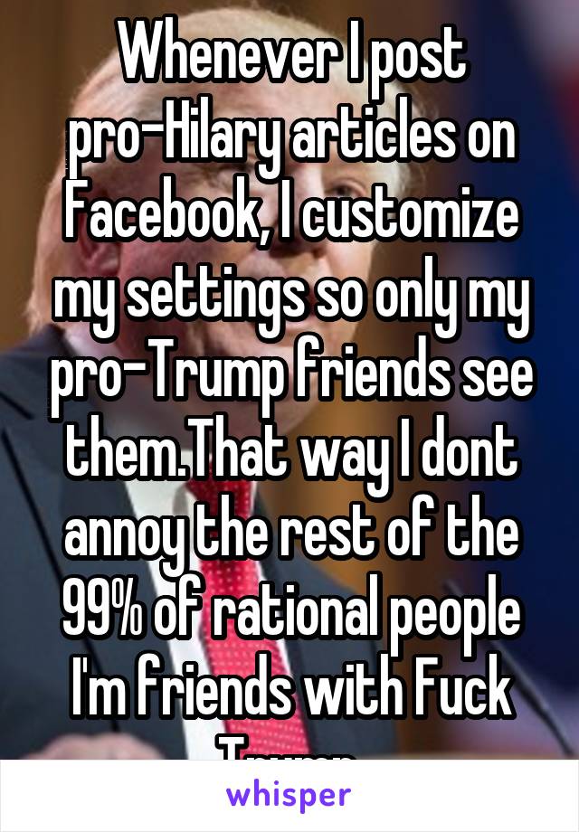 Whenever I post pro-Hilary articles on Facebook, I customize my settings so only my pro-Trump friends see them.That way I dont annoy the rest of the 99% of rational people I'm friends with Fuck Trump 