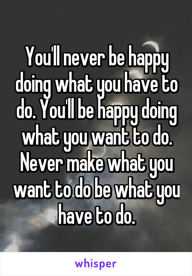 You'll never be happy doing what you have to do. You'll be happy doing what you want to do. Never make what you want to do be what you have to do.