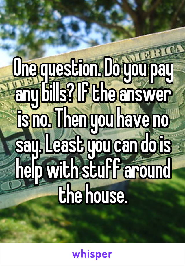 One question. Do you pay any bills? If the answer is no. Then you have no say. Least you can do is help with stuff around the house.