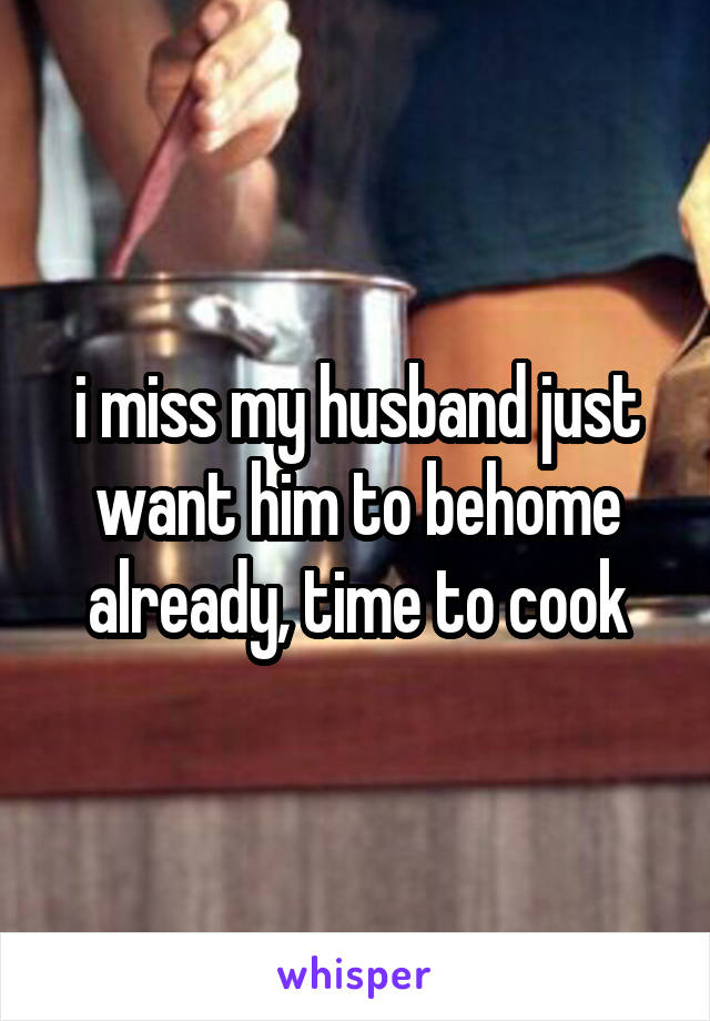 i miss my husband just want him to behome already, time to cook
