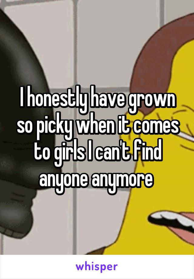 I honestly have grown so picky when it comes to girls I can't find anyone anymore 