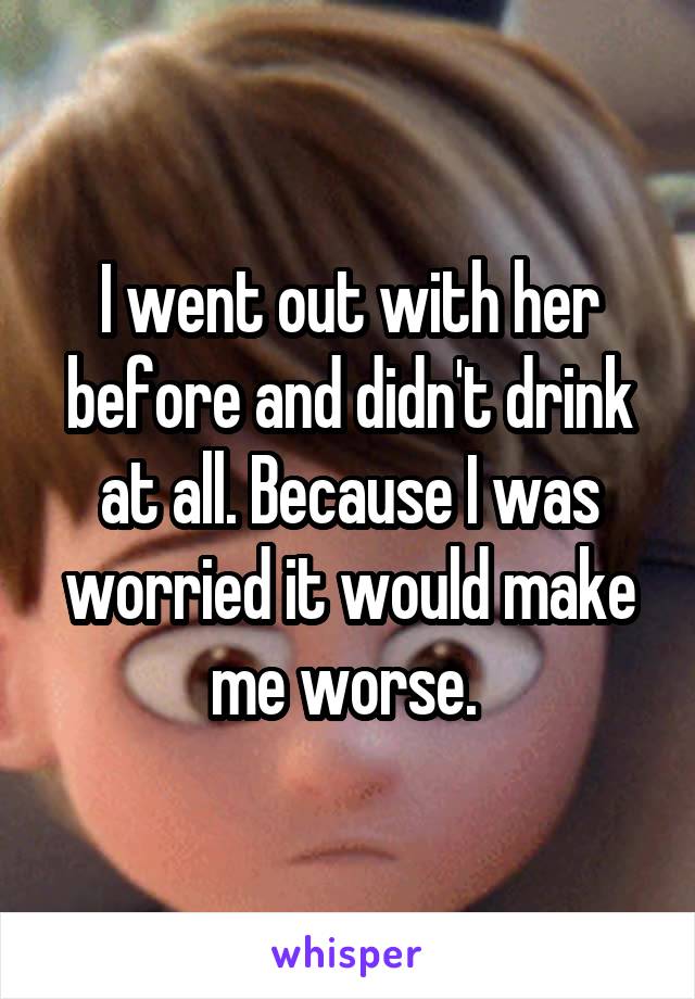 I went out with her before and didn't drink at all. Because I was worried it would make me worse. 