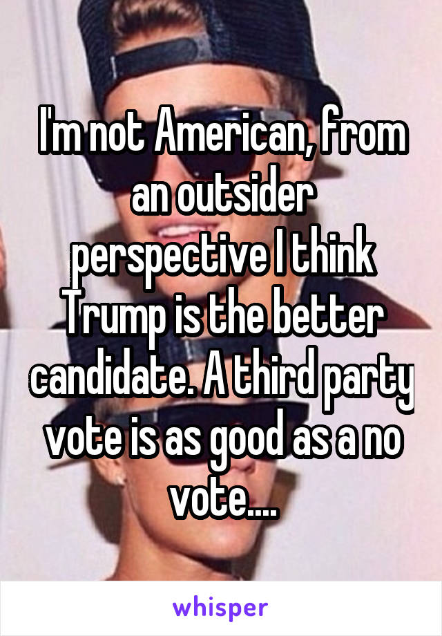 I'm not American, from an outsider perspective I think Trump is the better candidate. A third party vote is as good as a no vote....