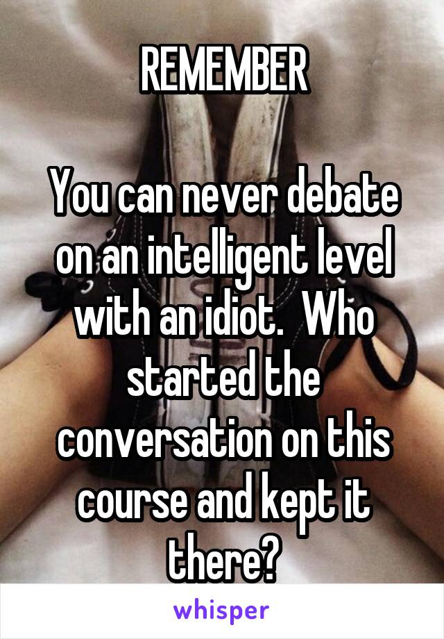 REMEMBER

You can never debate on an intelligent level with an idiot.  Who started the conversation on this course and kept it there?