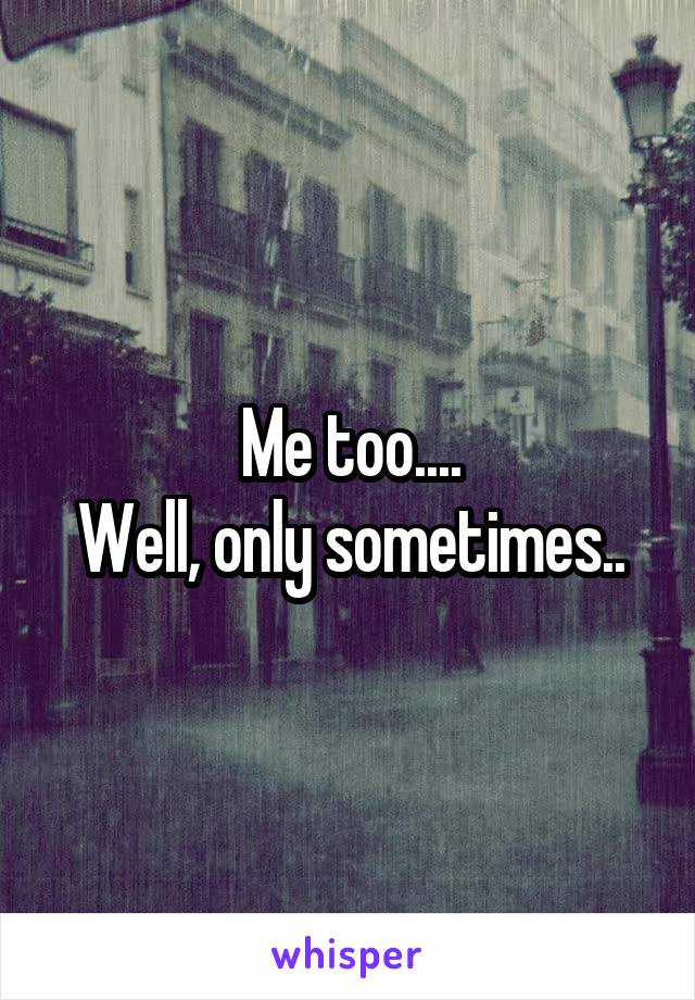 Me too....
Well, only sometimes..