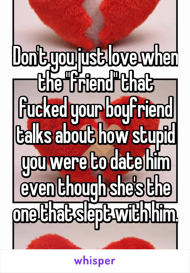Don't you just love when the "friend" that fucked your boyfriend talks about how stupid you were to date him even though she's the one that slept with him.