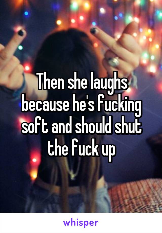 Then she laughs because he's fucking soft and should shut the fuck up