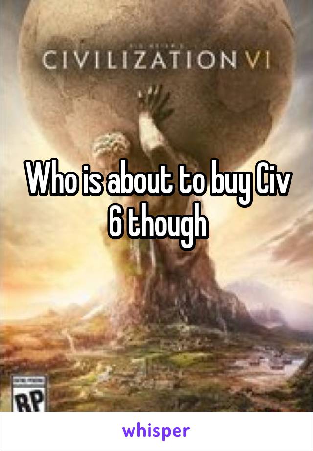 Who is about to buy Civ 6 though
