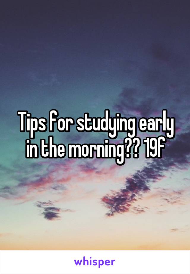 Tips for studying early in the morning?? 19f