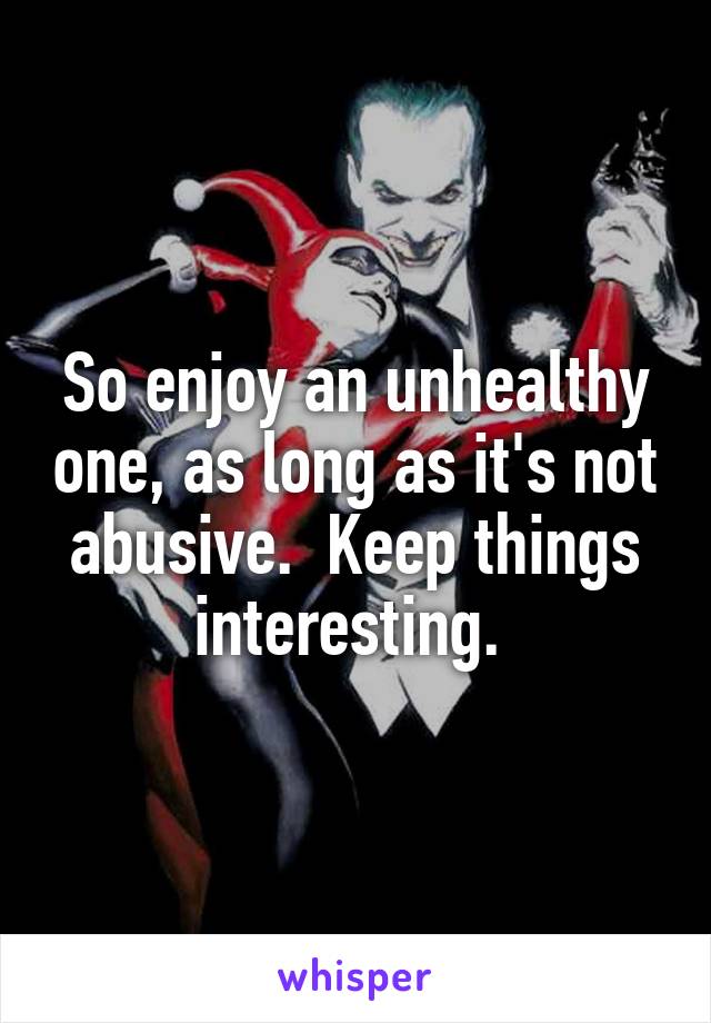 So enjoy an unhealthy one, as long as it's not abusive.  Keep things interesting. 