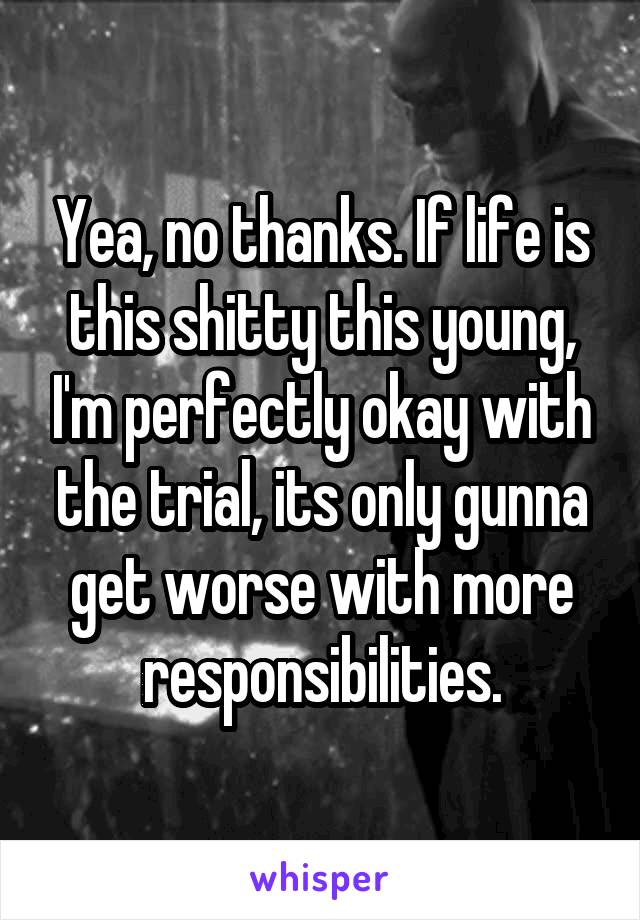Yea, no thanks. If life is this shitty this young, I'm perfectly okay with the trial, its only gunna get worse with more responsibilities.