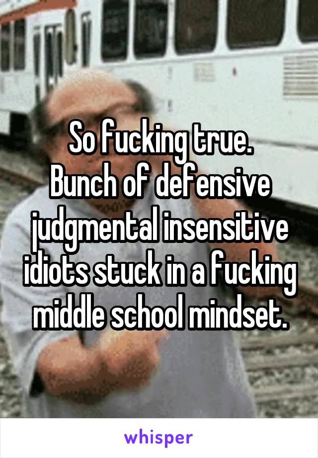 So fucking true.
Bunch of defensive judgmental insensitive idiots stuck in a fucking middle school mindset.