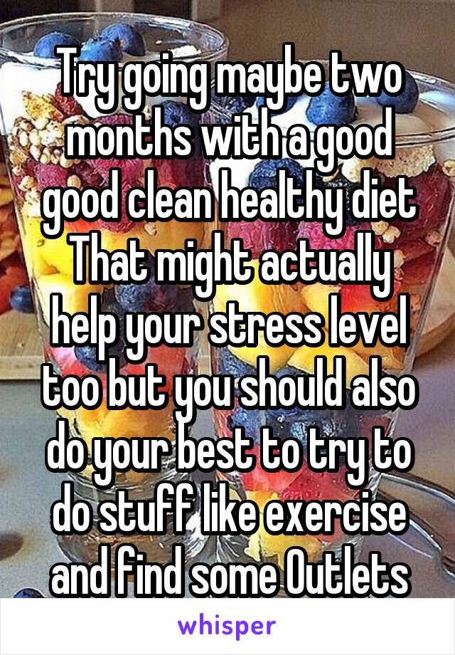 Try going maybe two months with a good good clean healthy diet
That might actually help your stress level too but you should also do your best to try to do stuff like exercise and find some Outlets