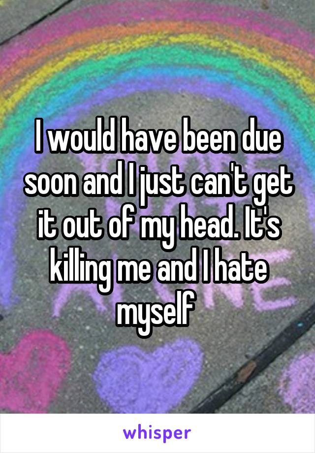 I would have been due soon and I just can't get it out of my head. It's killing me and I hate myself 