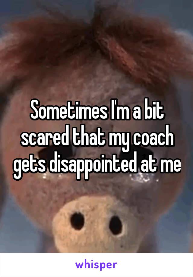 Sometimes I'm a bit scared that my coach gets disappointed at me