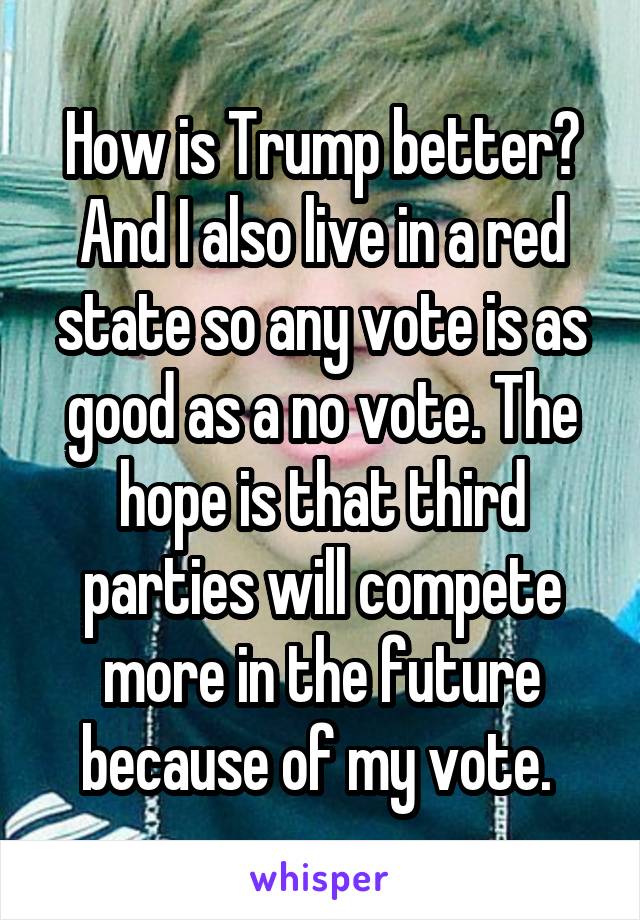How is Trump better? And I also live in a red state so any vote is as good as a no vote. The hope is that third parties will compete more in the future because of my vote. 
