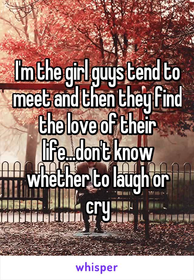 I'm the girl guys tend to meet and then they find the love of their life...don't know whether to laugh or cry