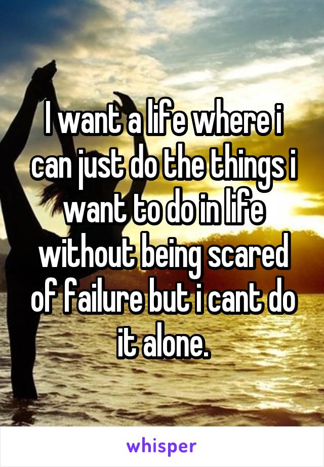 I want a life where i can just do the things i want to do in life without being scared of failure but i cant do it alone.
