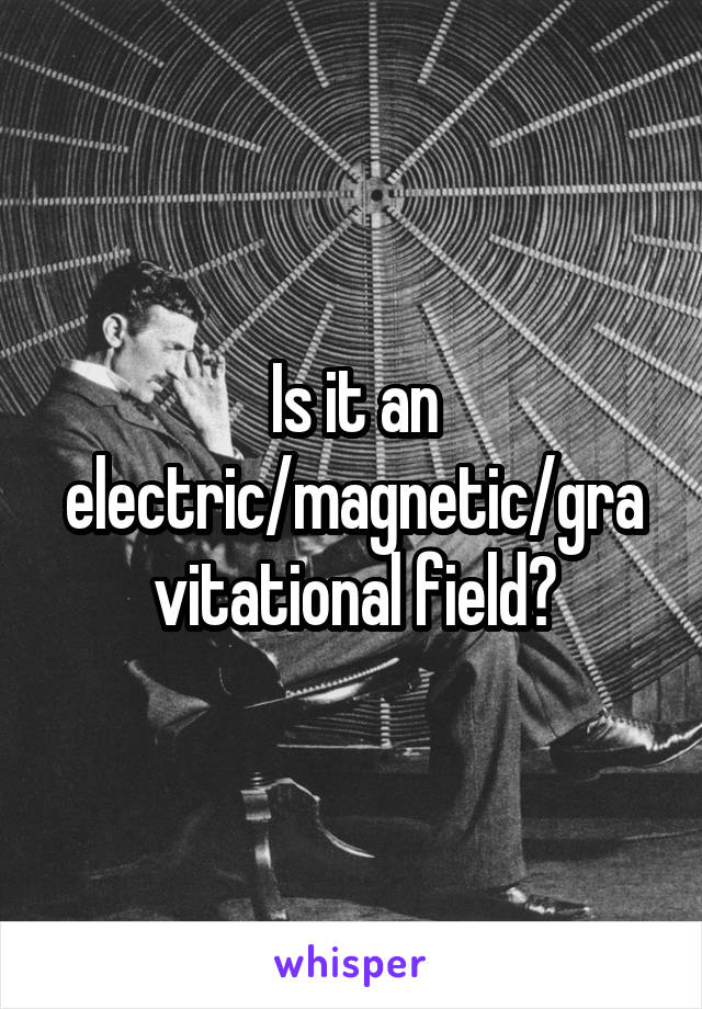 Is it an electric/magnetic/gravitational field?
