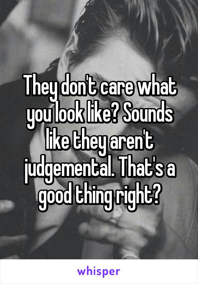 They don't care what you look like? Sounds like they aren't judgemental. That's a good thing right?