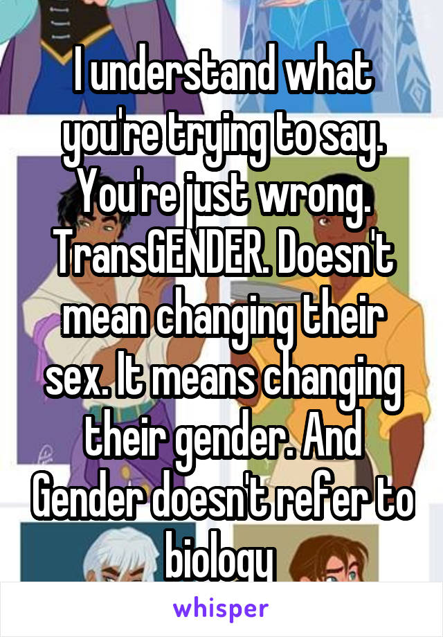 I understand what you're trying to say. You're just wrong. TransGENDER. Doesn't mean changing their sex. It means changing their gender. And Gender doesn't refer to biology 